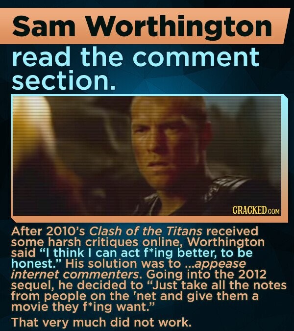 Sam Worthington read the comment section. After 2010's Clash of the Titans received some harsh critiques online, Worthington said I think I can act f*ing better, to be honest. His solution was to ...appease internet commenters. Going into the 2012 sequel, he decided to Just take all the notes