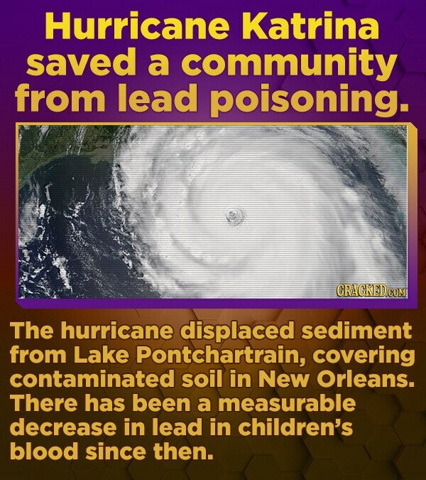 Hurricane Katrina saved a community from lead poisoning. CRACKED.COM The hurricane displaced sediment from Lake Pontchartrain, covering contaminated soil in New Orleans. There has been a measurable decrease in lead in children's blood since then. 