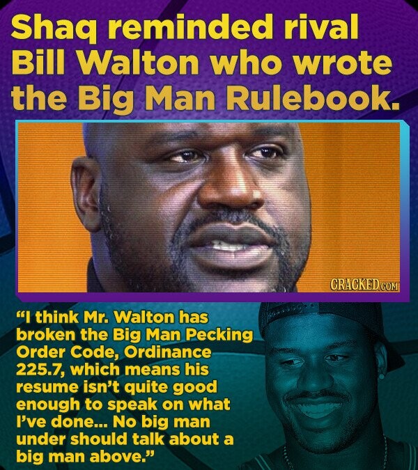 Shaq reminded rival Bill Walton who wrote the Big Man Rulebook. CRACKED.COM I think Mr. Walton has broken the Big Man Pecking Order Code, Ordinance 225.7, which means his resume isn't quite good enough to speak on what I've done... No big man under should talk about a big man above.