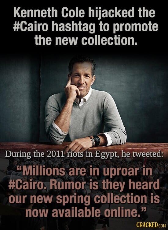 Kenneth Cole hijacked the #Cairo hashtag to promote the new collection. During the 2011 riots in Egypt, he tweeted: Millions are in uproar in #Cairo. Rumor is they heard our new spring collection is now available online. CRACKED.COM