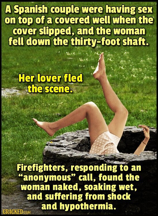 A Spanish couple were having sex on top of a covered well when the cover slipped, and the woman fell down the thirty-foot shaft. Her lover fled the scene. Firefighters, responding to an anonymous call, found the woman naked, soaking wet, and suffering from shock and hypothermia. CRACKED.COM