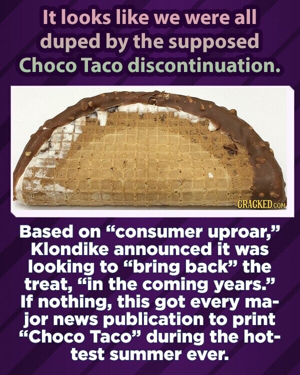 Atrodo, kad visi buvome apgauti dėl tariamo Choco Taco nutraukimo.  CRACKED.COM Atsižvelgdama į vartotojų šurmulį, Klondike paskelbė, kad ateinančiais metais ketina sugrąžinti skanėstą.  Jei nieko, tai visi pagrindiniai naujienų leidiniai buvo spausdinami „Choco Taco“ karščiausią vasarą.