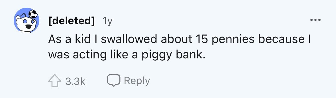 1y ... As a kid I swallowed about 15 pennies because I was acting like a piggy bank. 3.3k Reply