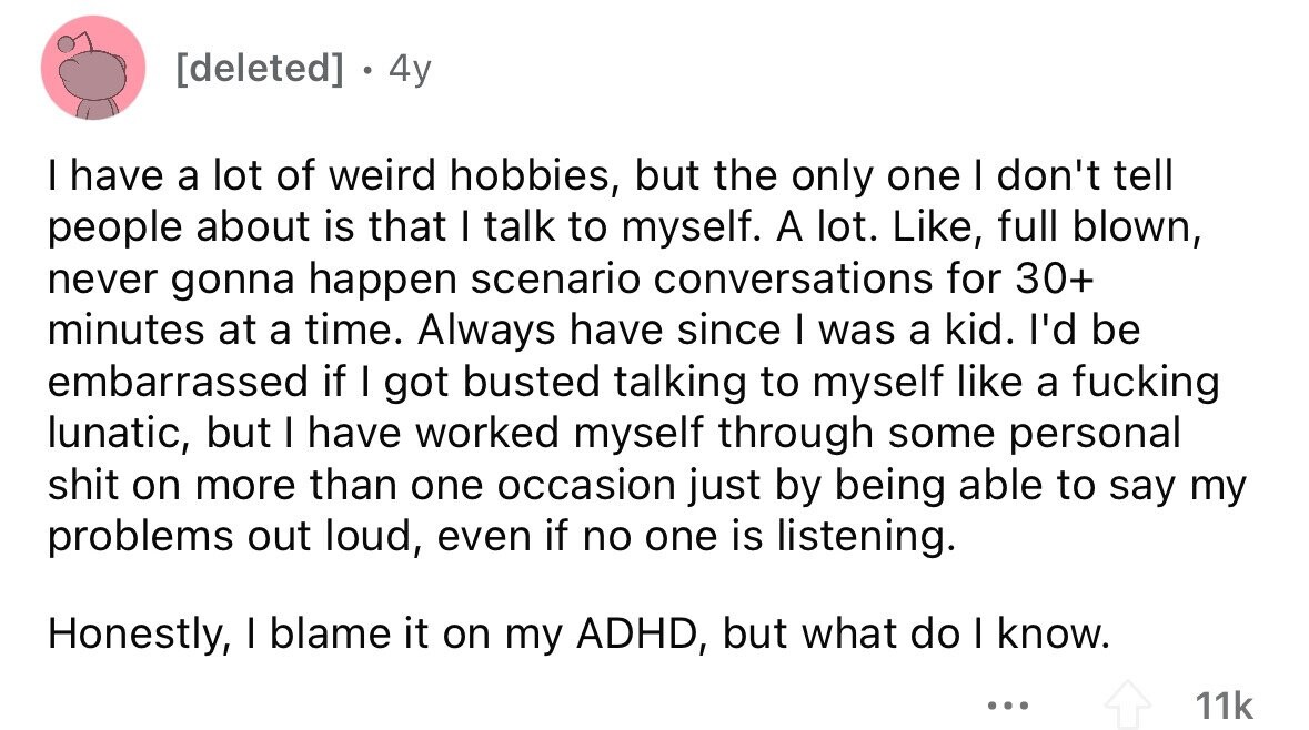 4y I have a lot of weird hobbies, but the only one I don't tell people about is that I talk to myself. A lot. Like, full blown, never gonna happen scenario conversations for 30+ minutes at a time. Always have since I was a kid. I'd be embarrassed if I got busted talking to myself like a fucking lunatic, but I have worked myself through some personal shit on more than one occasion just by being able to say my problems out loud, even if no one is listening. Honestly, I blame it on my ADHD, but what