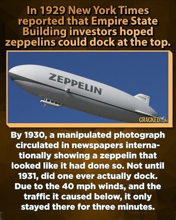 In 1929 New York Times reported that Empire State Building investors hoped zeppelins could dock at the top. ZEPPELIN ZEPPELIN FOR - CRACKED COM By 1930, a manipulated photograph circulated in newspapers interna- tionally showing a zeppelin that looked like it had done so. Not until 1931, did one ever actually dock. Due to the 40 mph winds, and the traffic it caused below, it only stayed there for three minutes.