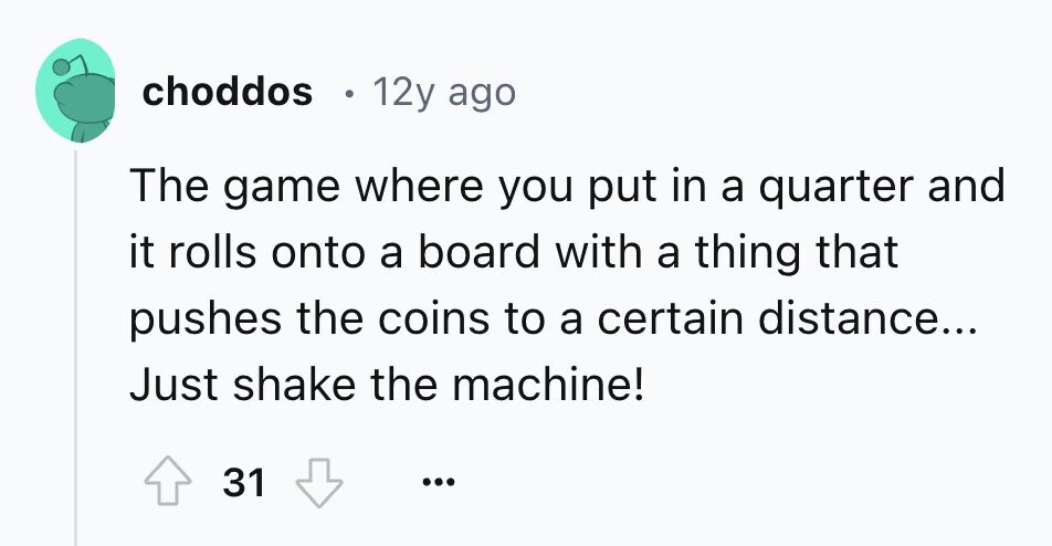 choddos 12y ago The game where you put in a quarter and it rolls onto a board with a thing that pushes the coins to a certain distance... Just shake the machine! 31 ... 