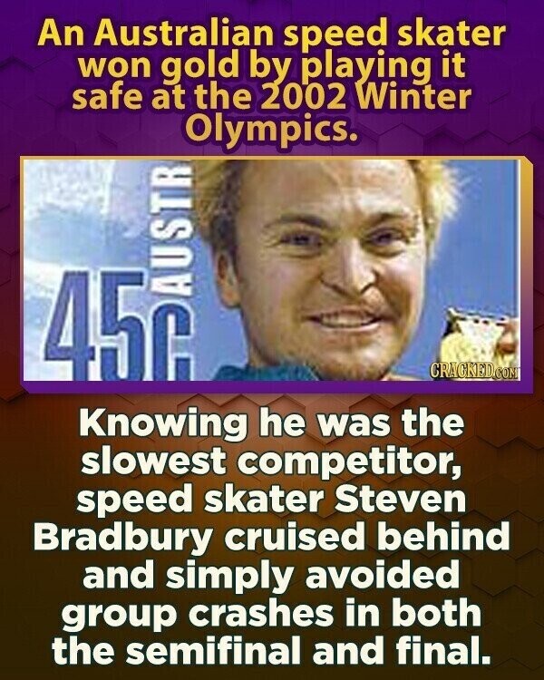 An Australian speed skater won gold by playing it safe at the 2002 Winter Olympics. CRACKED.COM Knowing he was the slowest competitor, speed skater Steven Bradbury cruised behind and simply avoided group crashes in both the semifinal and final.