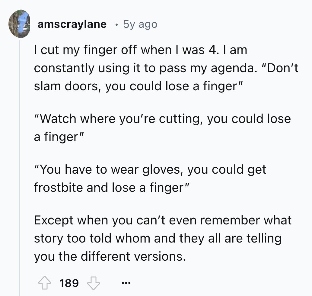 amscraylane 5y ago I cut my finger off when I was 4. I am constantly using it to pass my agenda. Don't slam doors, you could lose a finger Watch where you're cutting, you could lose a finger You have to wear gloves, you could get frostbite and lose a finger Except when you can't even remember what story too told whom and they all are telling you the different versions. 189 ...