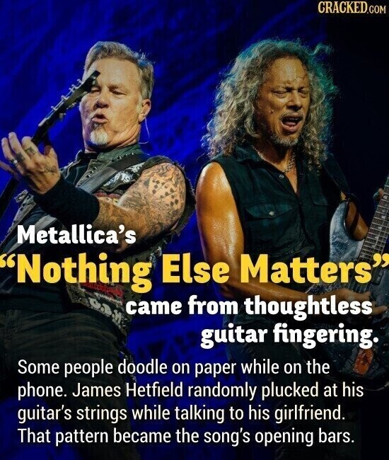 CRACKED.COM Metallica's Nothing Else Matters C.B.H came from thoughtless guitar fingering. Some people doodle on paper while on the phone. James Hetfield randomly plucked at his guitar's strings while talking to his girlfriend. That pattern became the song's opening bars.