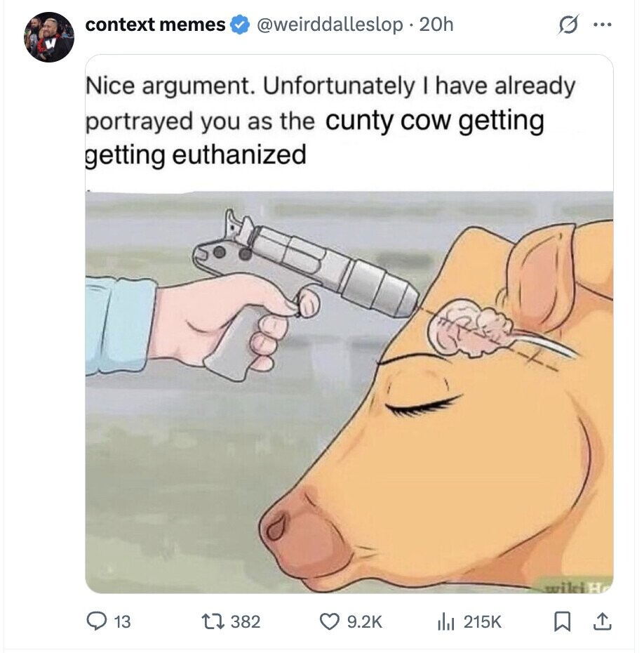 context memes @weirddalleslop . 2 20h O ... Nice argument. Unfortunately I have already portrayed you as the cunty cow getting getting euthanized wikiH 13 382 9.2K del 215K