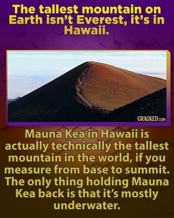 The tallest mountain on Earth isn't Everest, it's in Hawaii. CRACKED.COM Mauna Kea in Hawaii is actually technically the tallest mountain in the world, if you measure from base to summit. The only thing holding Mauna Kea back is that it's mostly underwater.
