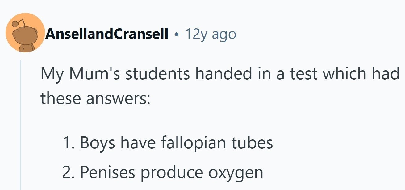 AnsellandCransell . 12y ago My Mum's students handed in a test which had these answers: 1. Boys have fallopian tubes 2. Penises produce oxygen