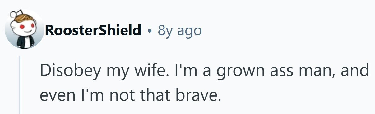 RoosterShield . 8y ago Disobey my wife. I'm a grown ass man, and even I'm not that brave.