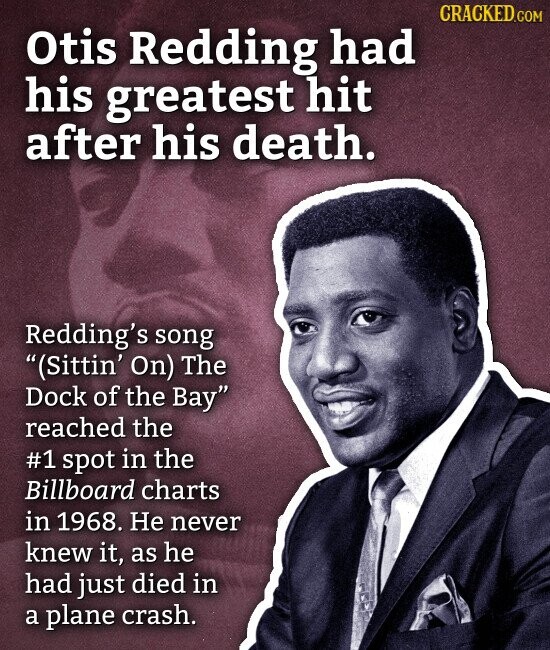 CRACKED.COM Otis Redding had his greatest hit after his death. Redding's song (Sittin' On) The Dock of the Bay reached the #1 spot in the Billboard charts in 1968. Не never knew it, as he had just died in a plane crash.