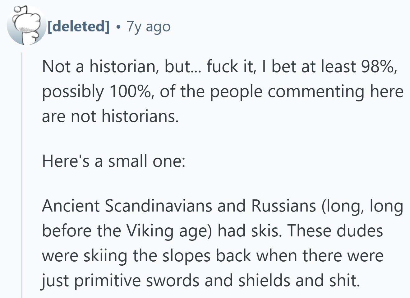 . 7y ago Not a historian, but... fuck it, I bet at least 98%, possibly 100%, of the people commenting here are not historians. Here's a small one: Ancient Scandinavians and Russians (long, long before the Viking age) had skis. These dudes were skiing the slopes back when there were just primitive swords and shields and shit.