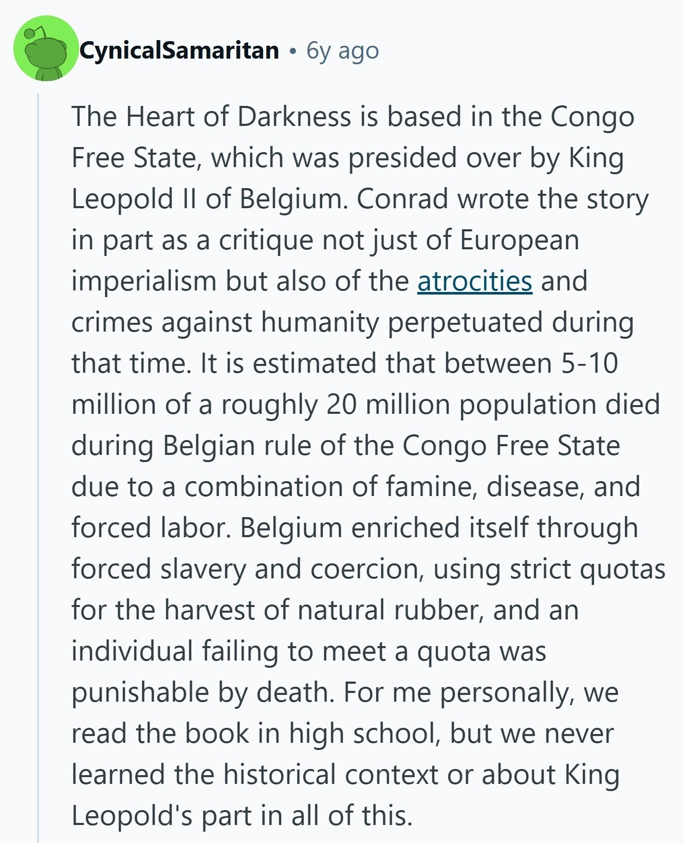CynicalSamaritan 6y ago The Heart of Darkness is based in the Congo Free State, which was presided over by King Leopold II of Belgium. Conrad wrote the story in part as a critique not just of European imperialism but also of the atrocities and crimes against humanity perpetuated during that time. It is estimated that between 5-10 million of a roughly 20 million population died during Belgian rule of the Congo Free State due to a combination of famine, disease, and forced labor. Belgium enriched itself through forced slavery and coercion, using strict quotas for the harvest of natural rubber, 