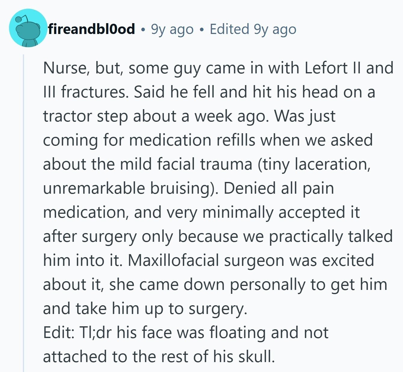 fireandbl0od 9y ago Edited 9y ago Nurse, but, some guy came in with Lefort II and III fractures. Said he fell and hit his head on a tractor step about a week ago. Was just coming for medication refills when we asked about the mild facial trauma (tiny laceration, unremarkable bruising). Denied all pain medication, and very minimally accepted it after surgery only because we practically talked him into it. Maxillofacial surgeon was excited about it, she came down personally to get him and take him up to surgery. Edit: TI;dr his face was floating and not attached to the 