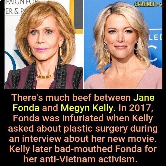 PAIGN FOR CRACKED.COM ER & P LE C There's much beef between Jane Fonda and Megyn Kelly. In 2017, Fonda was infuriated when Kelly asked about plastic surgery during an interview about her new movie. Kelly later bad-mouthed Fonda for her anti-Vietnam activism.