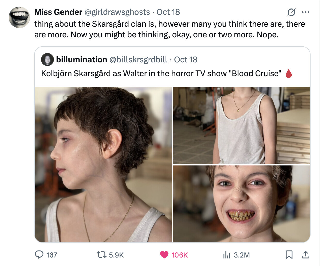 Miss Gender @girldrawsghosts Oct 18 O ... thing about the Skarsgird clan is, however many you think there are, there are more. Now you might be thinking, okay, one or two more. Nope. billumination @billskrsgrdbill Oct 18 Kolbjörn Skarsgård as Walter in the horror TV show Blood Cruise 167 5.9K 106K del 3.2M