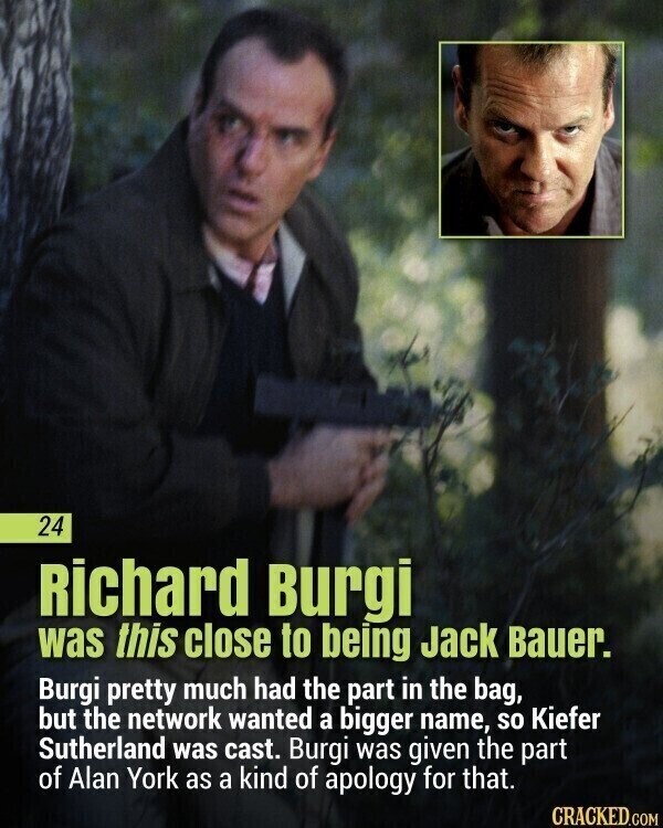 24 Richard Burgi was this close to being Jack Bauer. Burgi pretty much had the part in the bag, but the network wanted a bigger name, so Kiefer Sutherland was cast. Burgi was given the part of Alan York as a kind of apology for that. CRACKED.COM
