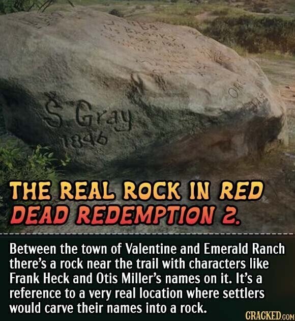 S.Gray 1846 THE REAL ROCK IN RED DEAD REDEMPTION 2. Between the town of Valentine and Emerald Ranch there's a rock near the trail with characters like Frank Heck and Otis Miller's names on it. It's a reference to a very real location where settlers would carve their names into a rock. CRACKED.COM