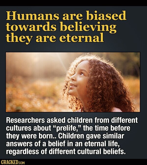 Humans are biased towards believing they are eternal Researchers asked children from different cultures about prelife, the time before they were born.. Children gave similar answers of a belief in eternal life, regardless of different cultural beliefs. CRACKED.COM