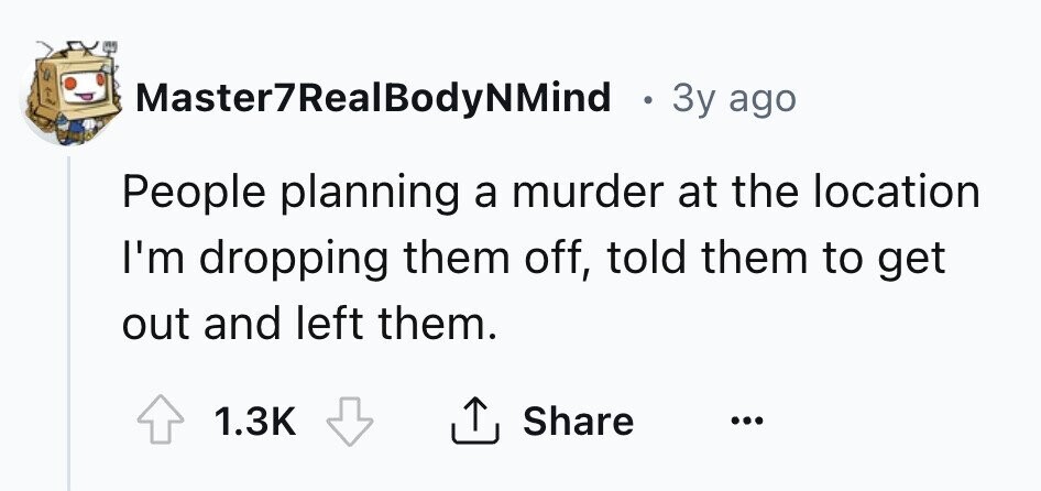 Master7RealBodyNMind . 3y ago People planning a murder at the location I'm dropping them off, told them to get out and left them. 1.3K Share ... 