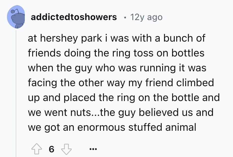 addictedtoshowers 12y ago at hershey park i was with a bunch of friends doing the ring toss on bottles when the guy who was running it was facing the other way my friend climbed up and placed the ring on the bottle and we went nuts...the guy believed us and we got an enormous stuffed animal 6 ... 