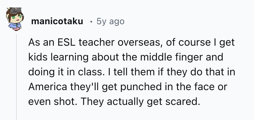 manicotaku e 5y ago As an ESL teacher overseas, of course I get kids learning about the middle finger and doing it in class. I tell them if they do that in America they'll get punched in the face or even shot. They actually get scared.