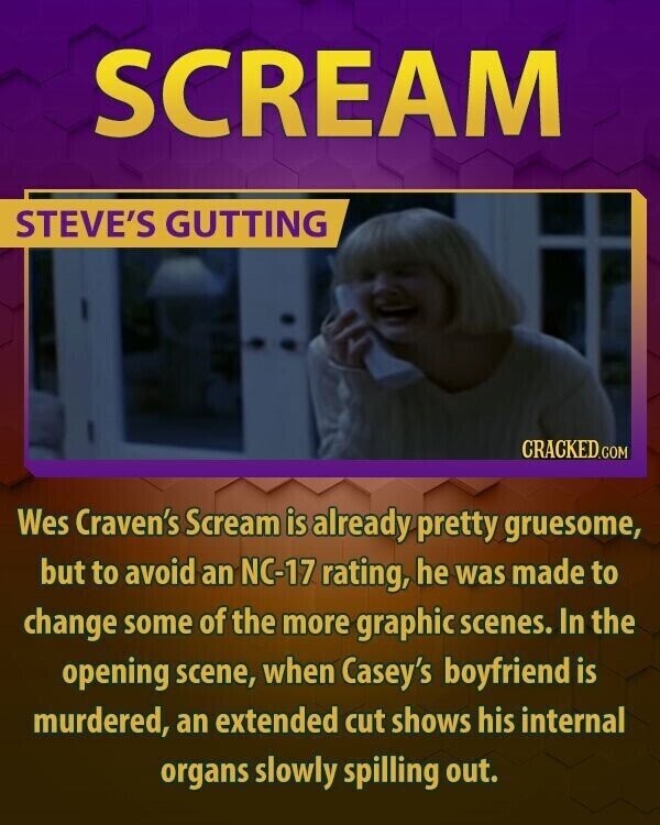 SCREAM STEVE'S GUTTING CRACKED.COM Wes Craven's Scream is already pretty gruesome, but to avoid an NC-17 rating, he was made to change some of the more graphic scenes. In the opening scene, when Casey's boyfriend is murdered, an extended cut shows his internal organs slowly spilling out.