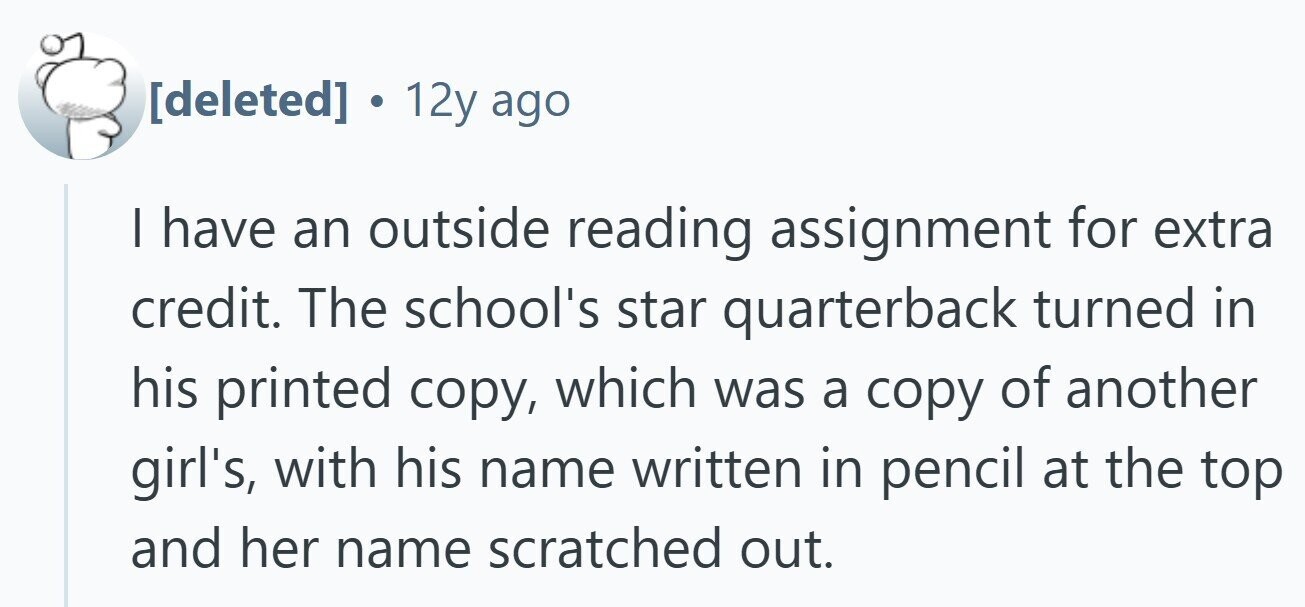 12y ago I have an outside reading assignment for extra credit. The school's star quarterback turned in his printed copy, which was a copy of another girl's, with his name written in pencil at the top and her name scratched out.