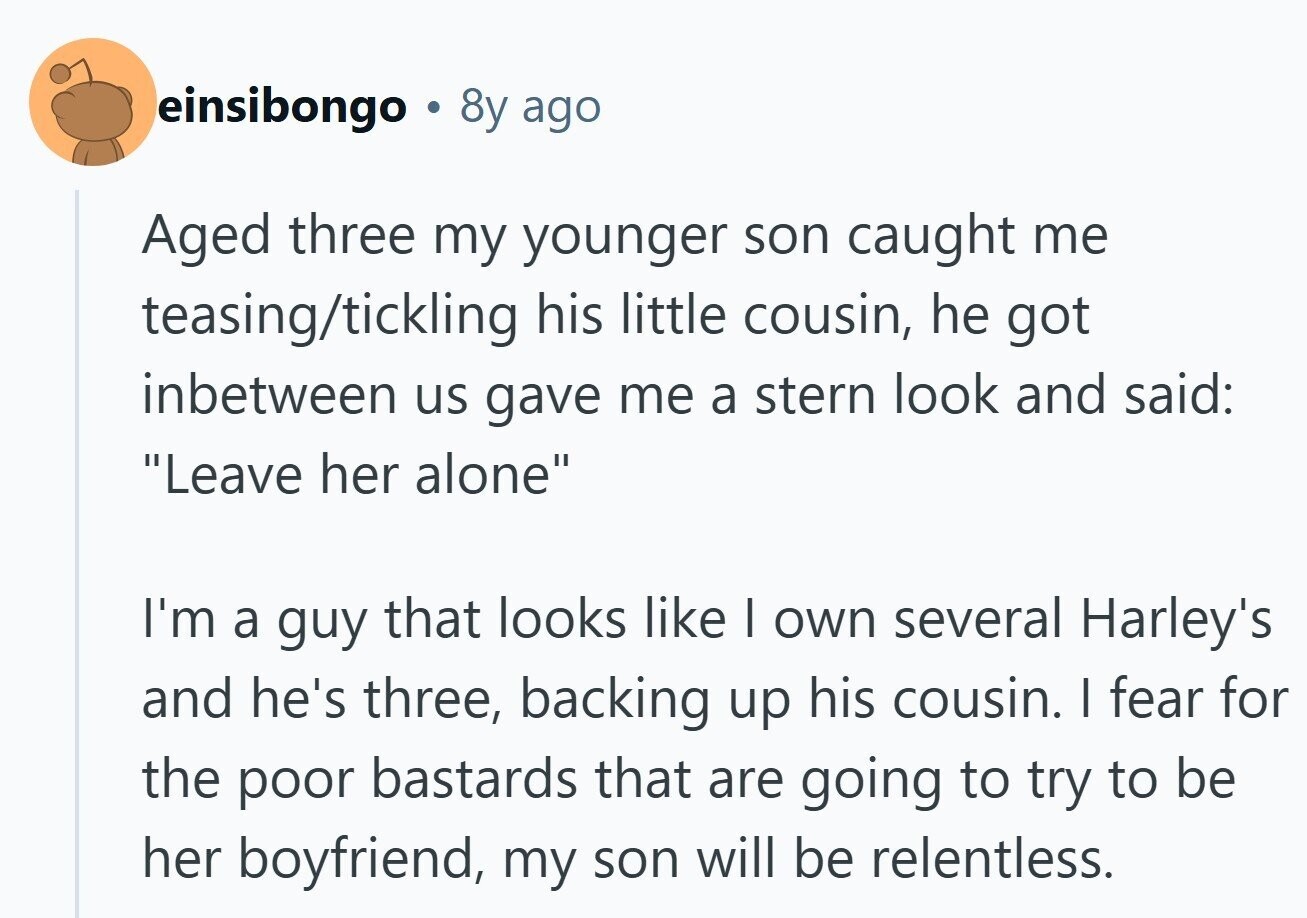 einsibongo 8y ago Aged three my younger son caught me teasing/tickling his little cousin, he got inbetween us gave me a stern look and said: Leave her alone I'm a guy that looks like I own several Harley's and he's three, backing up his cousin. I fear for the poor bastards that are going to try to be her boyfriend, my son will be relentless.