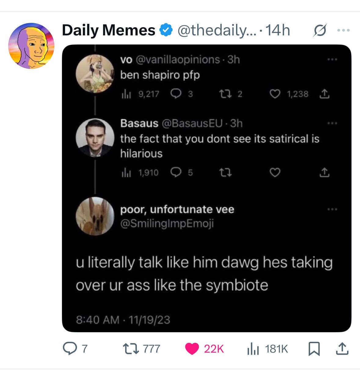 Daily Memes @thedaily.... 14h s ... vo @vanillaopinions.3h ben shapiro pfp del 9,217 3 2 1,238 Basaus @BasausEU.3h the fact that you dont see its satirical is hilarious del 1,910 5 poor, unfortunate vee @SmilingImpEmoji u literally talk like him dawg hes taking over ur ass like the symbiote 8:40 AM 11/19/23 22K 181K 7 777 