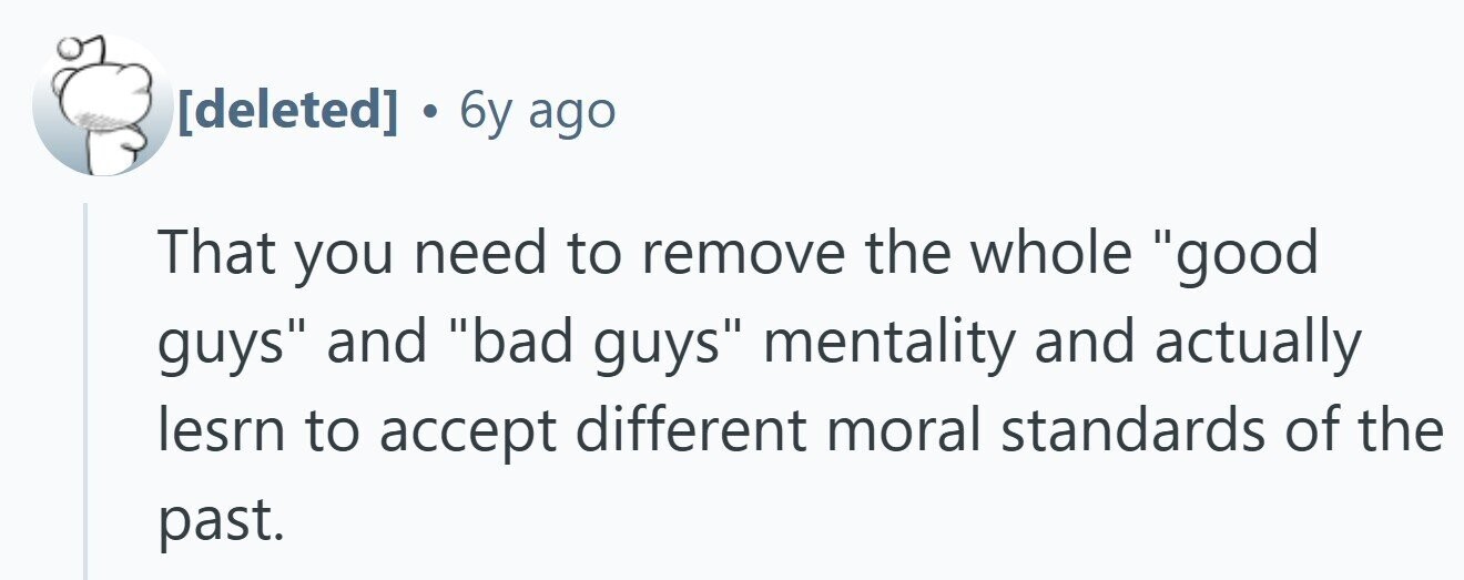  . 6y ago That you need to remove the whole good guys and bad guys mentality and actually lesrn to accept different moral standards of the past. 