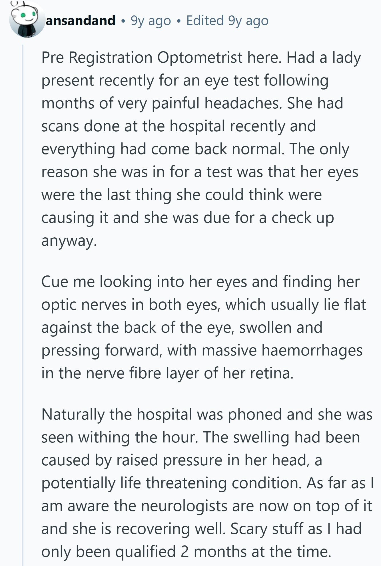 ansandand 9y ago Edited 9y ago Pre Registration Optometrist here. Had a lady present recently for an eye test following months of very painful headaches. She had scans done at the hospital recently and everything had come back normal. The only reason she was in for a test was that her eyes were the last thing she could think were causing it and she was due for a check up anyway. Cue me looking into her eyes and finding her optic nerves in both eyes, which usually lie flat against the back of the eye, swollen and pressing forward, with 