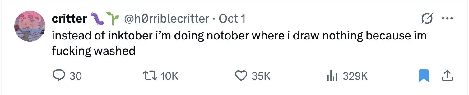 critter @hOrriblecritter Oct 1 ... instead of inktober i'm doing notober where i draw nothing because im fucking washed 30 10K 35K 329K 