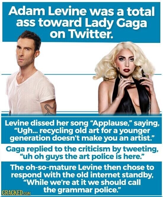 Adam Levine was a total ass toward Lady Gaga on Twitter. Levine dissed her song Applause, saying, Ugh... recycling old art for a younger generation doesn't make you an artist. Gaga replied to the criticism by tweeting, uh oh guys the art police is here. The oh-so-mature Levine then chose to respond with the old internet standby, While we're at it we should call the grammar police. CRACKED COM