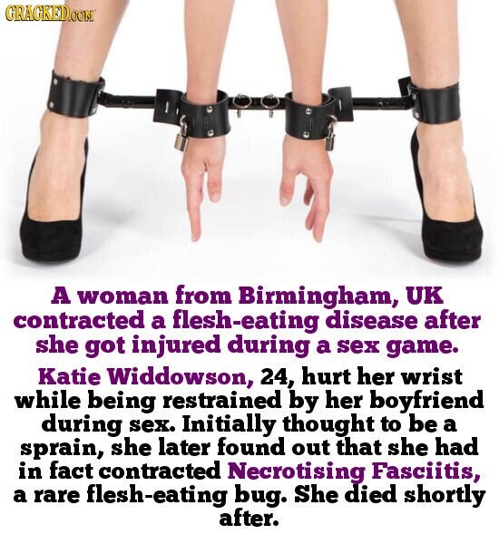 GRACKED.COM A woman from Birmingham, UK contracted a flesh-eating disease after she got injured during a sex game. Katie Widdowson, 24, hurt her wrist while being restrained by her boyfriend during sex. Initially thought to be a sprain, she later found out that she had in fact contracted Necrotising Fasciitis, a rare flesh-eating bug. She died shortly after.