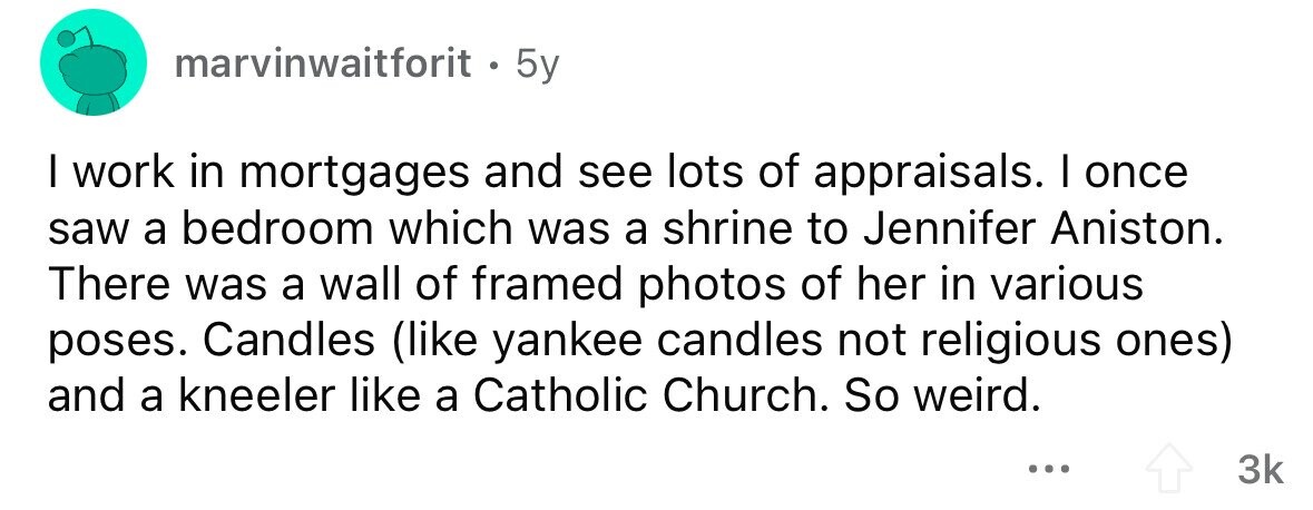 marvinwaitforit . . 5y I work in mortgages and see lots of appraisals. I once saw a bedroom which was a shrine to Jennifer Aniston. There was a wall of framed photos of her in various poses. Candles (like yankee candles not religious ones) and a kneeler like a Catholic Church. So weird. ... 3k
