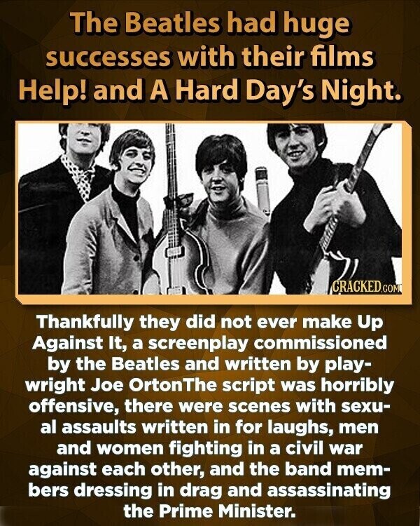 The Beatles had huge successes with their films Help! and A Hard Day's Night. CRACKED.COM Thankfully they did not ever make Up Against It, a screenplay commissioned by the Beatles and written by play- wright Joe OrtonThe script was horribly offensive, there were scenes with sexu- al assaults written in for laughs, men and women fighting in a civil war against each other, and the band mem- bers dressing in drag and assassinating the Prime Minister.
