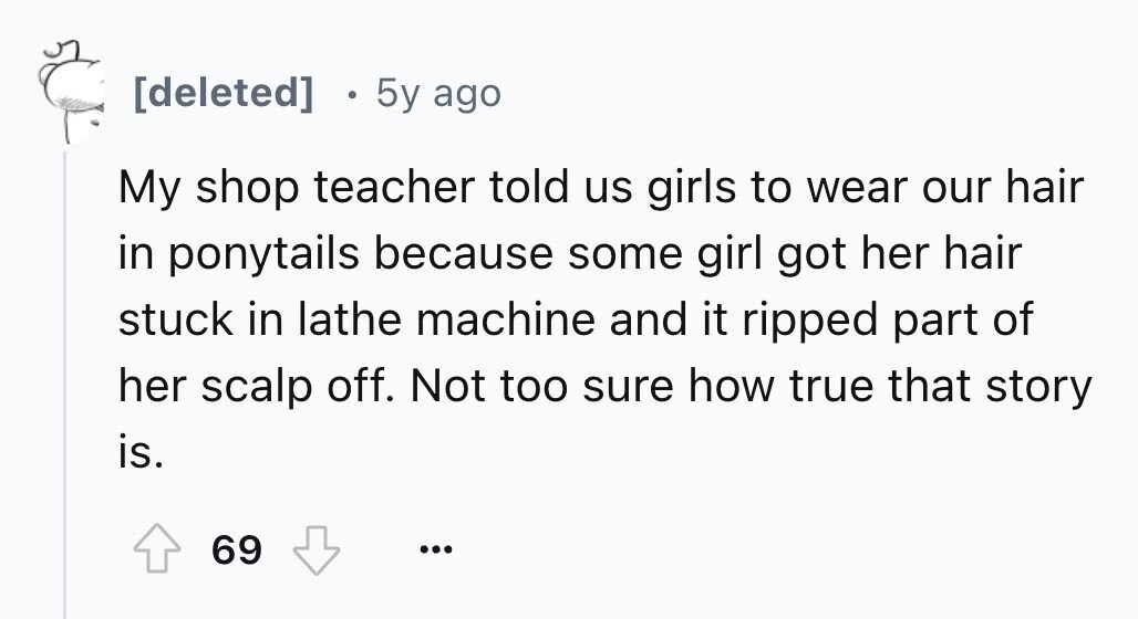 0 5y ago My shop teacher told us girls to wear our hair in ponytails because some girl got her hair stuck in lathe machine and it ripped part of her scalp off. Not too sure how true that story is. 69 ...