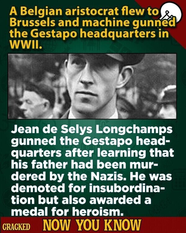 A Belgian aristocrat flew to Brussels and machine gunned the Gestapo headquarters in WWII. Jean de Selys Longchamps gunned the Gestapo head- quarters after learning that his father had been mur- dered by the Nazis. Не was demoted for insubordina- tion but also awarded a medal for heroism. CRACKED NOW YOU KNOW