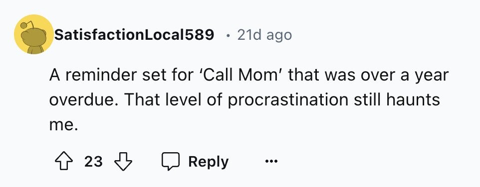 SatisfactionLocal589 21d ago A reminder set for 'Call Mom' that was over a year overdue. That level of procrastination still haunts me. 23 Reply ...