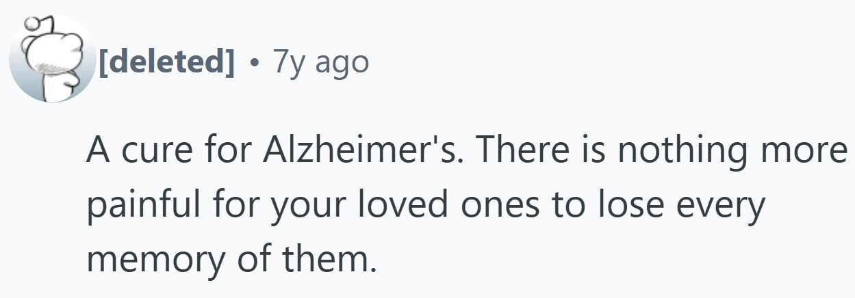 . 7y ago A cure for Alzheimer's. There is nothing more painful for your loved ones to lose every memory of them.