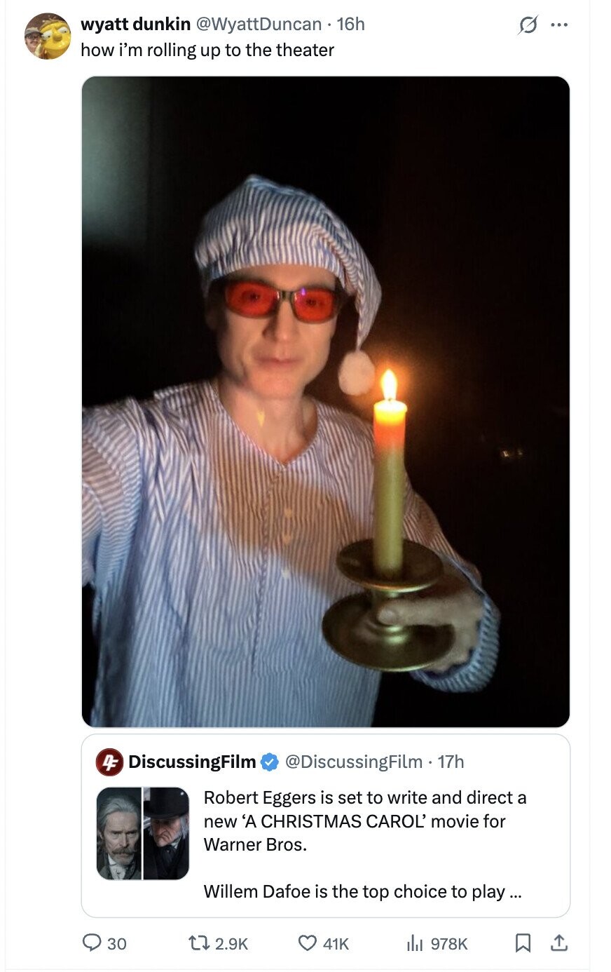 wyatt dunkin @WyattDuncan 16h G ... how i'm rolling up to the theater 4F DiscussingFilm @DiscussingFilm 17h Robert Eggers is set to write and direct a new 'A CHRISTMAS CAROL' movie for Warner Bros. Willem Dafoe is the top choice to play... 30 2.9K 41K du 978K