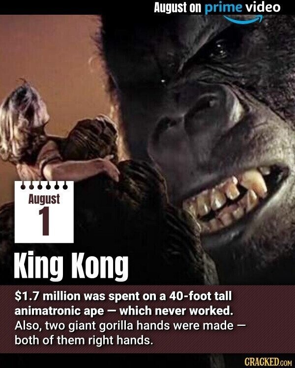 August on prime video August 1 King Kong $1.7 million was spent on a 40-foot tall animatronic ape-which never worked. Also, two giant gorilla hands were made - both of them right hands. CRACKED.COM