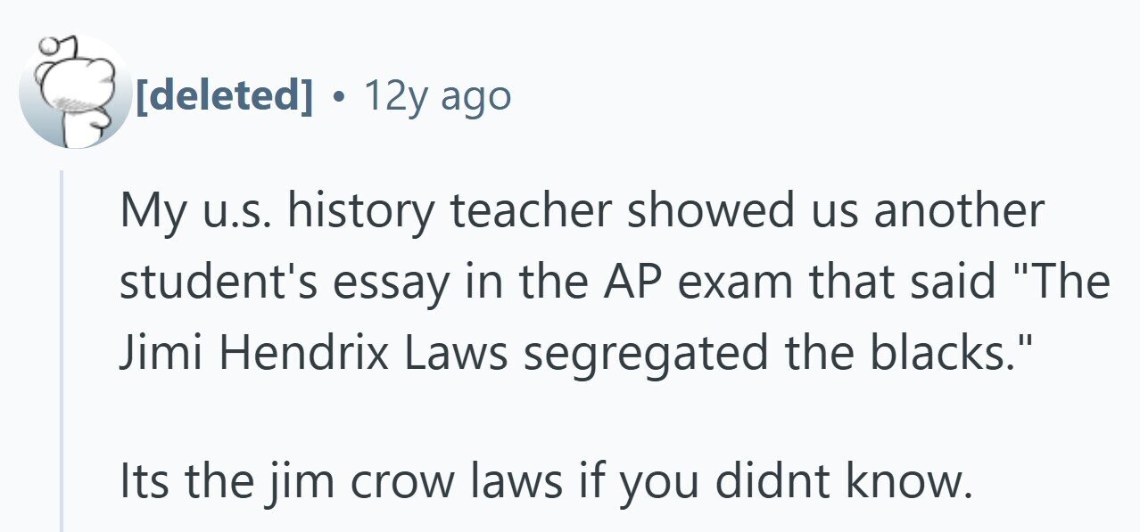 12y ago My u.s. history teacher showed us another student's essay in the AP exam that said The Jimi Hendrix Laws segregated the blacks. Its the jim crow laws if you didnt know.
