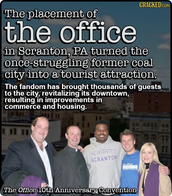 CRACKED COM The placement of the office in Scranton, PA turned the once-struggling former coal city into a tourist attraction. The fandom has brought thousands of guests to the city, revitalizing its downtown, resulting in improvements in commerce and housing. THE UNIVERSITY OF SCRANTON the office CONY ENTION - - The Office 10th Anniversary Convention