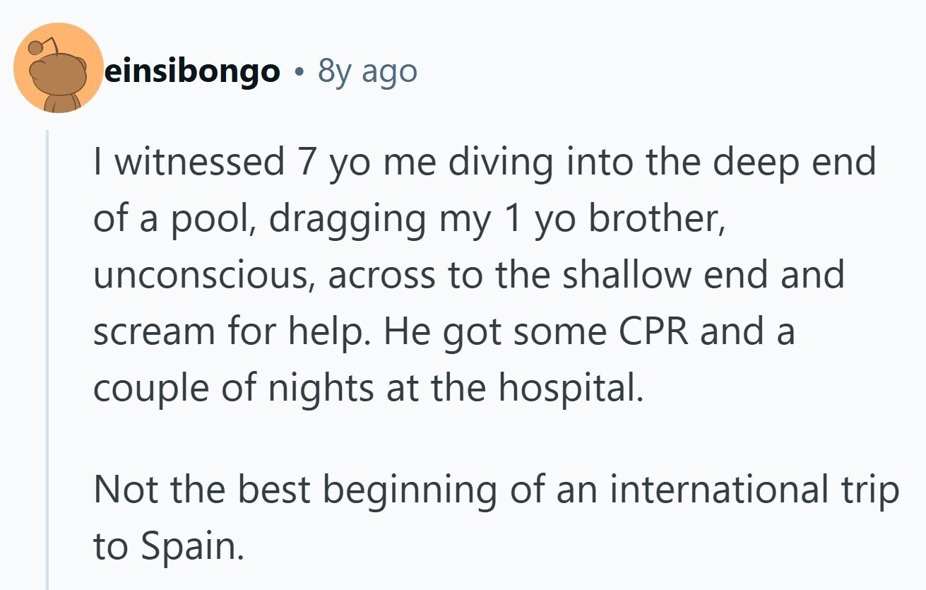 einsibongo 8y ago I witnessed 7 yo me diving into the deep end of a pool, dragging my 1 yo brother, unconscious, across to the shallow end and scream for help. Не got some CPR and a couple of nights at the hospital. Not the best beginning of an international trip to Spain.