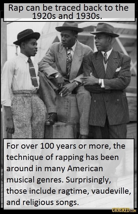 Rap can be traced back to the 1920s and 1930s. For over 100 years or more, the technique of rapping has been around in many American musical genres. Surprisingly, those include ragtime, vaudeville, and religious songs. CRACKED.COM